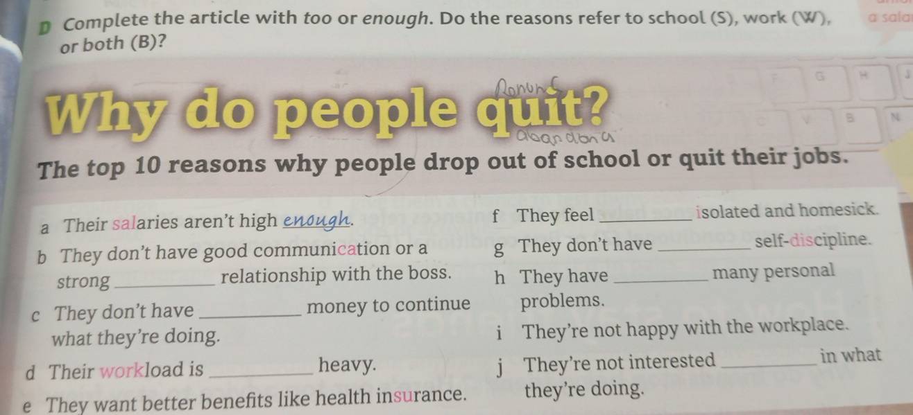 Complete the article with too or enough. Do the reasons refer to school (S), work (W), a sala
or both (B)?
Ronund G H
Why do people quit?
B N
Dandon a
The top 10 reasons why people drop out of school or quit their jobs.
a Their salaries aren’t high _ah f They feel _isolated and homesick.
b They don’t have good communication or a g They don’t have _self-discipline.
strong_ relationship with the boss. h They have _many personal
c They don’t have _money to continue problems.
what they’re doing. i They’re not happy with the workplace.
j They’re not interested
d Their workload is _heavy. _in what
e They want better benefits like health insurance. they’re doing.