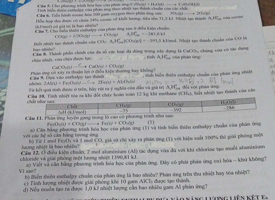 C2 116(8)+772020
Câu 5. Cho phương trình hóa học của phản ứng: C_2H_4(g)+H_2O(l)to C_2H_5OH(l)
Tính biến thiên enthalpy của phản ứng theo nhiệt tạo thành chuẩn của các chất
Câu 6. Tiến hành ozone hóa 100 gam oxygen theo phản ứng sau: 3O_2(g)to 2O_3(g)
Hỗn hợp thu được có chứa 24% ozone về khối lượng, tiêu tốn 71,2 kJ. Nhiệt tạo thành △ _fH_(298)^o cùa ozone
(kJ/mol) có giá trị là bao nhiêu?
Câu 7. Cho biến thiên enthalpy của phản ứng sau ở điều kiện chuẩn:
CO(g)+1/2O_2(g)to CO_2(g) △ H_(298)^0=-283,0kJ
Biết nhiệt tạo thành chuẩn của CO_2:△ _fH_(298)^0[CO_2(g)]=-393,5kJ/mol l. Nhiệt tạo thành chuẩn của CO là
bao nhiêu?
Câu 8. Thành phần chính của đa số các loại đá dùng trong xây dựng là CaCO_3
chịu nhiệt, vừa chịu được lực. , tính △ _rH_(298)^0 của phản ứng: , chúng vừa có tác dụng
CaCO_3(s)xrightarrow t^0CaO(s)+CO_2(g)
Phản ứng có xảy ra thuận lợi ở điều kiện thường hay không?
Câu 9. Dựa vào enthalpy tạo thành , tính biến thiên enthalpy chuẩn của phản ứng nhiệt
nhôm: 2Al(s)+Fe_2O_3(s)to 2Fe(s)+Al_2O_3(s)
Từ kết quả tính được ở trên, hãy rút ra ý nghĩa của dấu và giá trị △ _rH_(298)^o đối với phản ứng.
Câu 10. Tính nhiệt tỏa ra khi đốt cháy hoàn toàn 12 kg khí methane (CH₄), biết nhiệt tạo thành của các
Câu 11. Phản ứng luyện gang trong lò cao có phương trì
Fe_2O_3(s)+CO(g)to Fe(s)+CO_2(g) (1)
a) Cân bằng phương trình hóa học của phản ứng (1) và tính biến thiên enthalpy chuẩn của phản ứng
với các hệ số cân bằng tương ứng.
b) Từ 1 mol Fe_2O_3 và 1 mol ČO, giả sử chị xảy ra phản ứng (1) với hiệu suất 100% thì giải phóng một
lượng nhiệt là bao nhiêu?
Câu 12. Ở điều kiện chuân, 2 mol aluminium (Al) tác dụng vừa đủ với khí chlorine tạo muối aluminium
chloride và giải phóng một lượng nhiệt 1390,81 kJ.
a) Viết và cân bằng phương trình hóa học của phản ứng. Đây có phải phản ứng oxi hóa - khử không?
Vì sao?
b) Biến thiên enthalpy chuẩn của phản ứng là bao nhiêu? Phản ứng trên thu nhiệt hay tỏa nhiệt?
c) Tính lượng nhiệt được giải phóng khi 10 gam AlCl_3 được tạo thành.
d) Nếu muốn tạo ra được 1,0 kJ nhiệt lượng cần bao nhiêu gam Al phản ứng?
ào năng lượng liên kết E_b