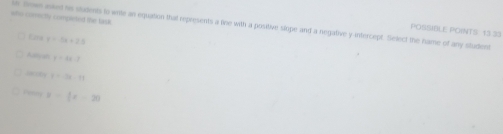 who comnctly completed the fas. ur Brown asked his students to wite an equation that represents a line with a positive slope and a negative y intercept. Select the hame of any student POSSIBLE POINTS 13 33 
Eaa r=14+2.1
Aiy an y=4x-2
atly t=-2x-11
resry x=(x-2)