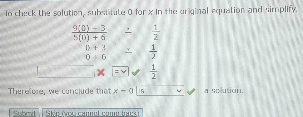 To check the solution, substitute 0 for x in the original equation and simplify.
 (9(0)+3)/5(0)+6   ?/=   1/2 
 (0+3)/0+6  _ ? 1/2 
 1/2 
Therefore, we conclude that x=0 is a solution. 
Submit Skip (you cannot come back)