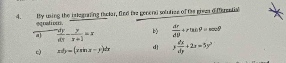 By using the integrating factor, find the general solution of the given differential 
equations. 
a)  dy/dx - y/x+1 =x
b)  dr/dθ  +rtan θ =sec θ
c) xdy=(xsin x-y)dx d) y dx/dy +2x=5y^3