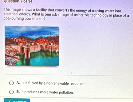 The image shows a facility that converts the energy of moving water into
electrical energy. What is one advantage of using this technology in place of a
coal-burning power plant?
A. It is fueled by a nonrenewable resource.
B. It produces more water pollution.