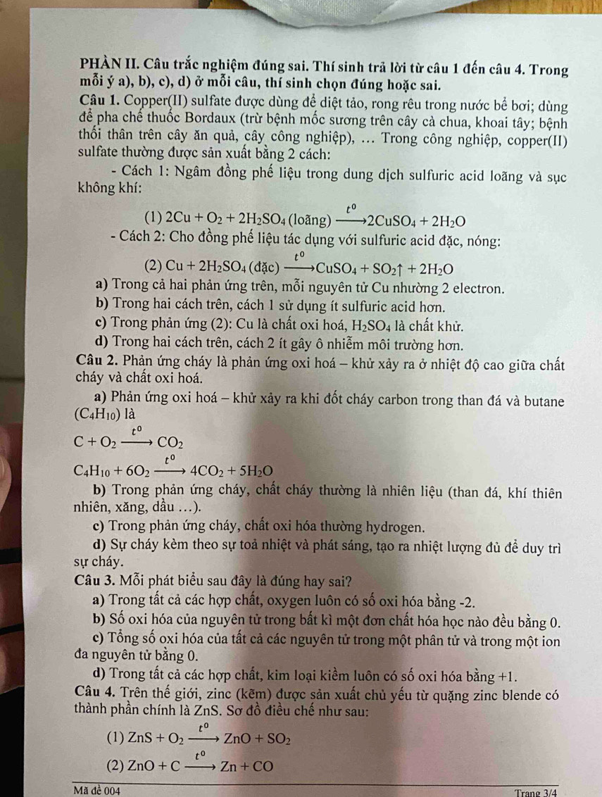 PHÀN II. Câu trắc nghiệm đúng sai. Thí sinh trả lời từ câu 1 đến câu 4. Trong
mỗi ý a), b), c), d) ở mỗi câu, thí sinh chọn đúng hoặc sai.
Câu 1. Copper(II) sulfate được dùng để diệt tảo, rong rêu trong nước bể bơi; dùng
để pha chế thuốc Bordaux (trừ bệnh mốc sương trên cây cả chua, khoai tây; bệnh
thối thân trên cây ăn quả, cây công nghiệp), ... Trong công nghiệp, copper(II)
sulfate thường được sản xuất bằng 2 cách:
- Cách 1: Ngâm đồng phế liệu trong dung dịch sulfuric acid loãng và sục
không khí:
(1) 2Cu+O_2+2H_2SO_4(loang) xrightarrow t^o2CuSO_4+2H_2O
- Cách 2: Cho đồng phế liệu tác dụng với sulfuric acid đặc, nóng:
(2) Cu+2H_2SO_4(dic)xrightarrow t^0CuSO_4+SO_2uparrow +2H_2O
a) Trong cả hai phản ứng trên, mỗi nguyên tử Cu nhường 2 electron.
b) Trong hai cách trên, cách 1 sử dụng ít sulfuric acid hơn.
c) Trong phản ứng (2): Cu là chất oxi hoá, H_2SO_4 là chất khử.
d) Trong hai cách trên, cách 2 ít gây ô nhiễm môi trường hơn.
Câu 2. Phản ứng cháy là phản ứng oxi hoá - khử xảy ra ở nhiệt độ cao giữa chất
cháy và chất oxi hoá.
a) Phản ứng oxi hoá - khử xảy ra khi đốt cháy carbon trong than đá và butane
(C_4H_10) là
C+O_2xrightarrow t°CO_2
C_4H_10+6O_2xrightarrow t°4CO_2+5H_2O
b) Trong phản ứng cháy, chất cháy thường là nhiên liệu (than đá, khí thiên
nhiên, xăng, dầu ...).
c) Trong phản ứng cháy, chất oxi hóa thường hydrogen.
d) Sự cháy kèm theo sự toả nhiệt và phát sáng, tạo ra nhiệt lượng đủ để duy trì
sự cháy.
Câu 3. Mỗi phát biểu sau đây là đúng hay sai?
a) Trong tất cả các hợp chất, oxygen luôn có số oxi hóa bằng -2.
b) Số oxi hóa của nguyên tử trong bất kì một đơn chất hóa học nào đều bằng 0.
c) Tổng số oxi hóa của tất cả các nguyên tử trong một phân tử và trong một ion
đa nguyên tử bằng 0.
d) Trong tất cả các hợp chất, kim loại kiềm luôn có số oxi hóa bằng +1.
Câu 4. Trên thế giới, zinc (kẽm) được sản xuất chủ yếu từ quặng zinc blende có
thành phần chính là ZnS. Sơ đồ điều chế như sau:
(1) ZnS+O_2xrightarrow t^oZnO+SO_2
(2) ZnO+Cxrightarrow t°Zn+CO
Mã đề 004 Trang 3/4