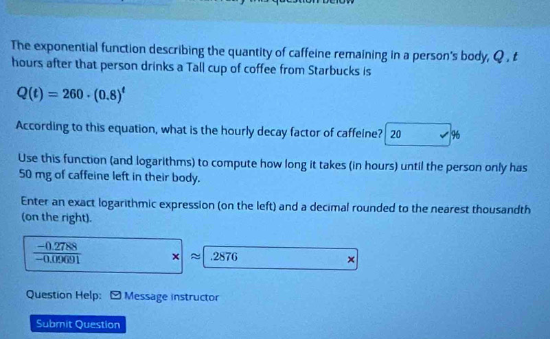 The exponential function describing the quantity of caffeine remaining in a person's body, Q , t
hours after that person drinks a Tall cup of coffee from Starbucks is
Q(t)=260· (0.8)^t
According to this equation, what is the hourly decay factor of caffeine? 20 96
Use this function (and logarithms) to compute how long it takes (in hours) until the person only has
50 mg of caffeine left in their body. 
Enter an exact logarithmic expression (on the left) and a decimal rounded to the nearest thousandth 
(on the right).
 (-0.2788)/-0.09691 
× . 2876
× 
Question Help: -Message instructor 
Submit Question