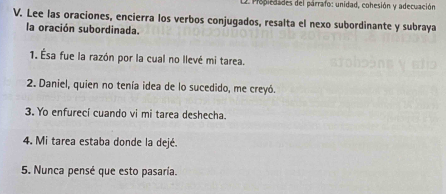 Propiedades del párrafo: unidad, cohesión y adecuación 
V. Lee las oraciones, encierra los verbos conjugados, resalta el nexo subordinante y subraya 
la oración subordinada. 
1. Ésa fue la razón por la cual no llevé mi tarea. 
2. Daniel, quien no tenía idea de lo sucedido, me creyó. 
3. Yo enfurecí cuando vi mi tarea deshecha. 
4. Mi tarea estaba donde la dejé. 
5. Nunca pensé que esto pasaría.