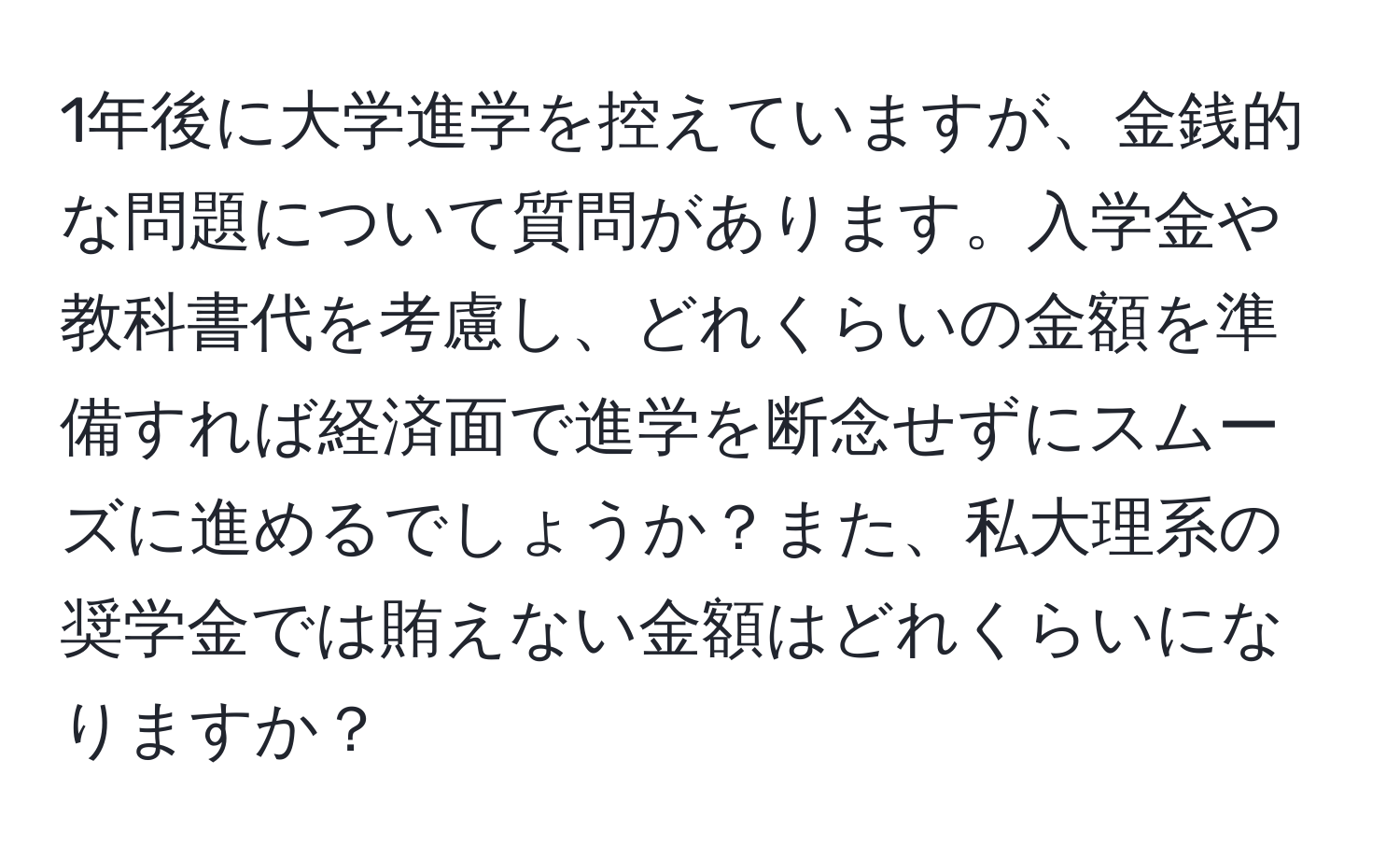 1年後に大学進学を控えていますが、金銭的な問題について質問があります。入学金や教科書代を考慮し、どれくらいの金額を準備すれば経済面で進学を断念せずにスムーズに進めるでしょうか？また、私大理系の奨学金では賄えない金額はどれくらいになりますか？