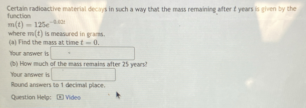 Certain radioactive material decays in such a way that the mass remaining after t years is given by the 
function
m(t)=125e^(-0.02t)
where m(t) is measured in grams. 
(a) Find the mass at time t=0. 
Your answer is □ 
(b) How much of the mass remains after 25 years? 
Your answer is □ 
Round answers to 1 decimal place. 
Question Help: ® Video