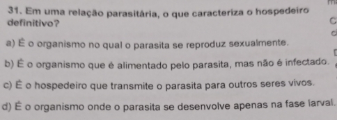 Em uma relação parasitária, o que caracteriza o hospedeiro
definitivo?
C
C
a) É o organismo no qual o parasita se reproduz sexualmente.
b) É o organismo que é alimentado pelo parasita, mas não é infectado.
c) É o hospedeiro que transmite o parasita para outros seres vivos.
d) É o organismo onde o parasita se desenvolve apenas na fase larval.