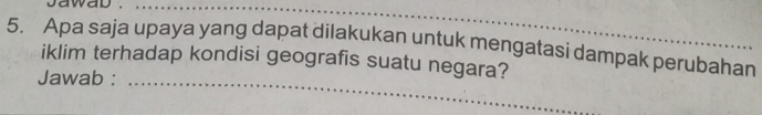 jawad ._ 
5. Apa saja upaya yang dapat dilakukan untuk mengatasi dampak perubahan 
_ 
iklim terhadap kondisi geografis suatu negara? 
Jawab :