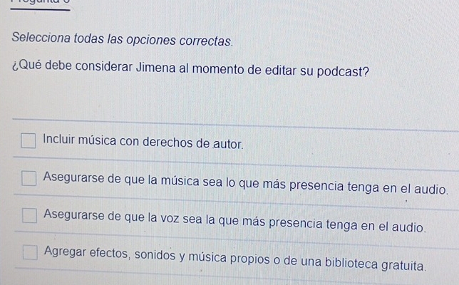 Selecciona todas las opciones correctas.
¿Qué debe considerar Jimena al momento de editar su podcast?
Incluir música con derechos de autor.
Asegurarse de que la música sea lo que más presencia tenga en el audio.
Asegurarse de que la voz sea la que más presencia tenga en el audio.
Agregar efectos, sonidos y música propios o de una biblioteca gratuita.