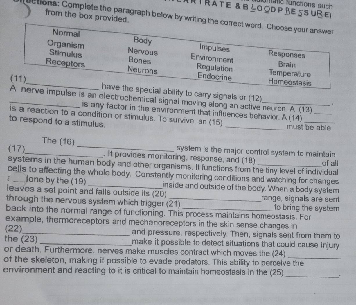 flumatic functions such
Rtrate & blood p ßessuße)
from the box provided.
ections: Complete the paragraph below by writing the correct word. Choose your answer
Normal Body Impulses Responses
Organism Nervous Environment
Stimulus Bones Regulation
Brain
Receptors Neurons Endocrine Homeostasis
Temperature
(11)_ have the special ability to carry signals or (12)
_A nerve impulse is an electrochemical signal moving along an active neuron. A (13)_
，
is any factor in the environment that influences behavior. A (14)
is a reaction to a condition or stimulus. To survive, an (15)
to respond to a stimulus. _must be able
The (16) _system is the major control system to maintain
(17)_ . It provides monitoring, response, and (18) _of all
systems in the human body and other organisms. It functions from the tiny level of individual
cells to affecting the whole body. Constantly monitoring conditions and watching for changes
Jone by the (19) _inside and outside of the body. When a body system
leaves a set point and falls outside its (20)
range, signals are sent
through the nervous system which trigger (21) to bring the system
back into the normal range of functioning. This process maintains homeostasis. For
example, thermoreceptors and mechanoreceptors in the skin sense changes in
(22)_ and pressure, respectively. Then, signals sent from them to
the (23) _make it possible to detect situations that could cause injury 
or death. Furthermore, nerves make muscles contract which moves the (24)
_
of the skeleton, making it possible to evade predators. This ability to perceive the
environment and reacting to it is critical to maintain homeostasis in the (25)_
、`
