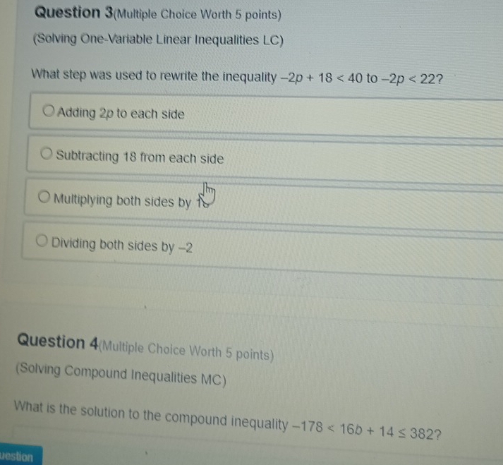 Question 3(Multiple Choice Worth 5 points)
(Solving One-Variable Linear Inequalities LC)
What step was used to rewrite the inequality -2p+18<40</tex> to -2p<22</tex> ?
Adding 2p to each side
Subtracting 18 from each side
Multiplying both sides by
Dividing both sides by -2
Question 4(Multiple Choice Worth 5 points)
(Solving Compound Inequalities MC)
What is the solution to the compound inequality -178<16b+14≤ 382 ?
uestion