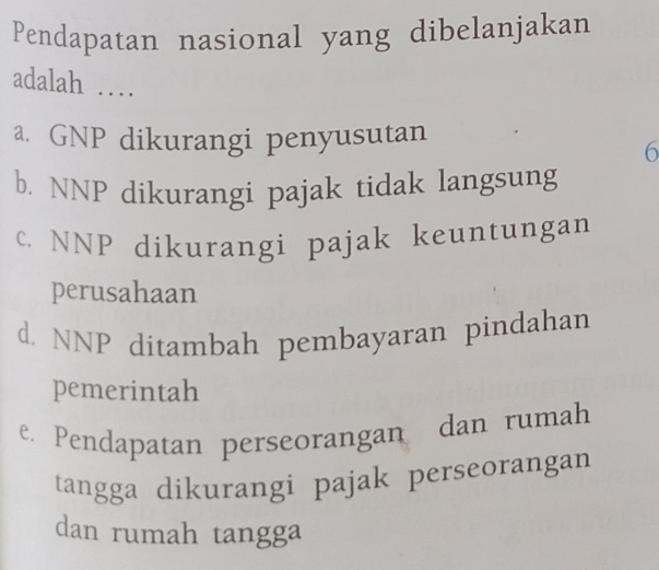 Pendapatan nasional yang dibelanjakan
adalah …
a. GNP dikurangi penyusutan
6
b. NNP dikurangi pajak tidak langsung
c. NNP dikurangi pajak keuntungan
perusahaan
d. NNP ditambah pembayaran pindahan
pemerintah
e. Pendapatan perseorangan dan rumah
tangga dikurangi pajak perseorangan
dan rumah tangga