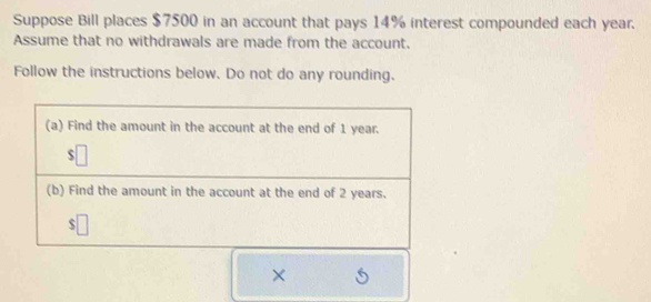 Suppose Bill places $7500 in an account that pays 14% interest compounded each year. 
Assume that no withdrawals are made from the account. 
Follow the instructions below. Do not do any rounding. 
×