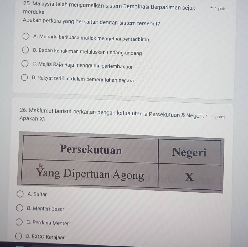 Malaysia telah mengamalkan sistem Demokrasi Berparlimen sejak * 1 point
merdeka.
Apakah perkara yang berkaitan dengan sistem tersebut?
A. Monarki berkuasa mutlak mengetuai pentadbiran
B. Badan kehakiman meluluskan undang-undang
C. Majlis Raja-Raja menggubal perlembagaan
D. Rakyat terlibat dalam pemerintahan negara
26. Maklumat berikut berkaitan dengan ketua utama Persekutuan & Negeri. * 1 point
Apakah X?
B. Menteri Besar
C. Perdana Menteri
D. EXCO Kerajaan