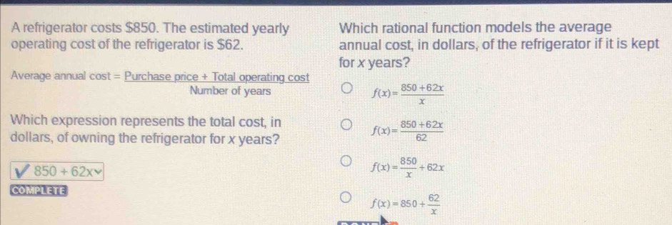 A refrigerator costs $850. The estimated yearly Which rational function models the average
operating cost of the refrigerator is $62. annual cost, in dollars, of the refrigerator if it is kept
for x years?
Average annual cost = Purchase price + Total operating cost
Number of years f(x)= (850+62x)/x 
Which expression represents the total cost, in
dollars, of owning the refrigerator for x years?
f(x)= (850+62x)/62 
850+62xv
f(x)= 850/x +62x
COMPLETE
f(x)=850+ 62/x 