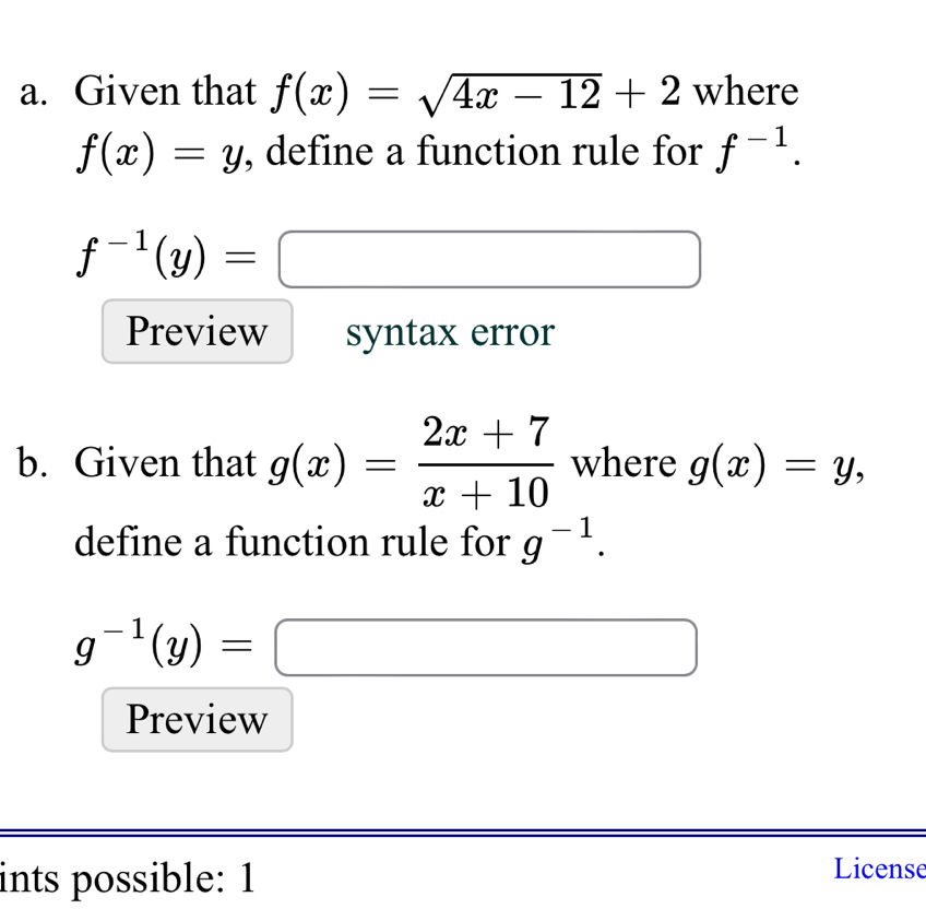 Given that f(x)=sqrt(4x-12)+2 where
f(x)=y , define a function rule for f^(-1).
f^(-1)(y)=□
Preview syntax error 
b. Given that g(x)= (2x+7)/x+10  where g(x)=y, 
define a function rule for g^(-1).
g^(-1)(y)=□
Preview 
ints possible: 1 
License