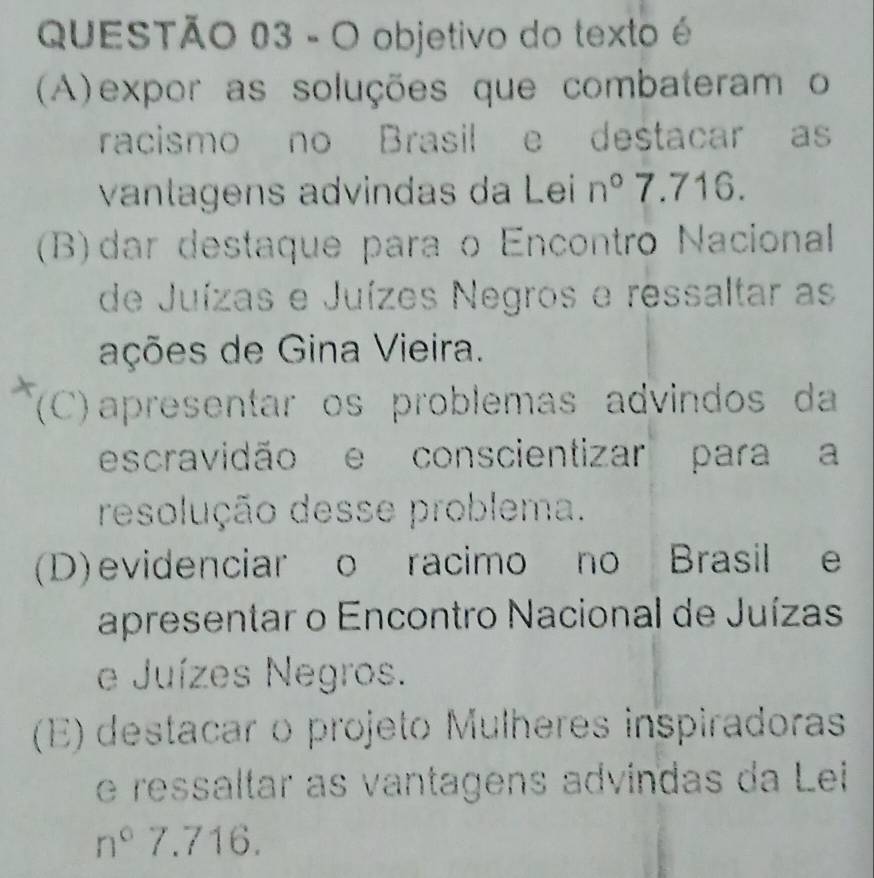 objetivo do texto é
(A)expor as soluções que combateram o
racismo no Brasil e destacar as
vanlagens advindas da Lei n° 7.716.
(B)dar destaque para o Encontro Nacional
de Juízas e Juízes Negros e ressaltar as
ações de Gina Vieira.
(C) apresentar os problemas advindos da
escravidão e conscientizar para a
resolução desse problema.
(D)evidenciar o racimo no Brasil e
apresentar o Encontro Nacional de Juízas
e Juízes Negros.
(E) destacar o projeto Mulheres inspiradoras
e ressaltar as vantagens advindas da Lei
n°7.716.