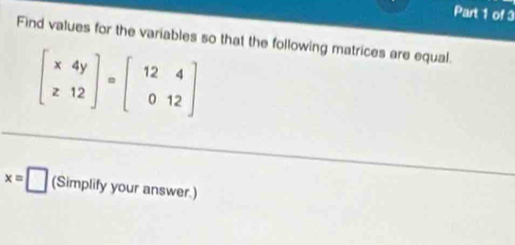 Find values for the variables so that the following matrices are equal.
beginbmatrix x&4y z&12endbmatrix · beginbmatrix 12&4 0&12endbmatrix
x=□ (Simplify your answer.)