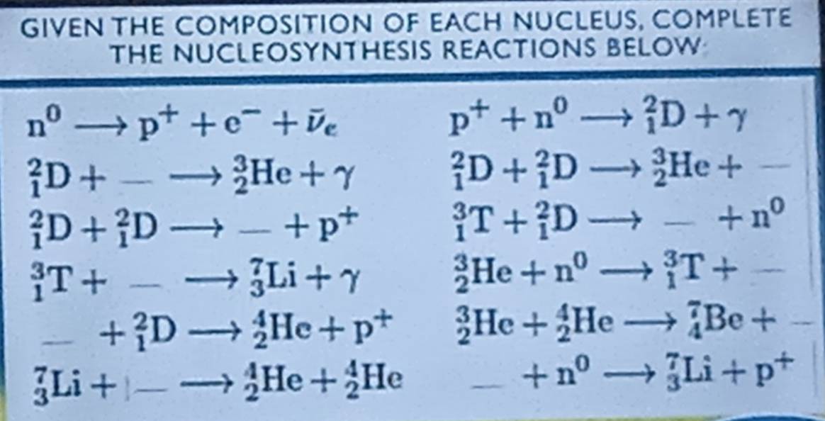 GIVEN THE COMPOSITION OF EACH NUCLEUS, COMPLETE 
THE NUCLEOSYNTHESIS REACTIONS BELOW
n^0to p^++e^-+overline v_e
p^++n^0to _1^(2D+gamma
_1^2D+-to _2^3He+gamma
_1^2D+_1^2Dto _2^3He+-
_1^2D+_1^2Dto -+p^+)
_1^(3T+_1^2Dto -+n^0)
_1^(3T+-to _3^7Li+gamma
_2^3He+n^0)to _1^(3T+-
_ _ ) +_1^(2Dto _2^4He+p^+) _2^(3He+_2^4Heto _4^7Be+-
_3^7Li+|-to _2^4He+_2^4He _ _ )= +n^0to _3^(7Li+p^+)