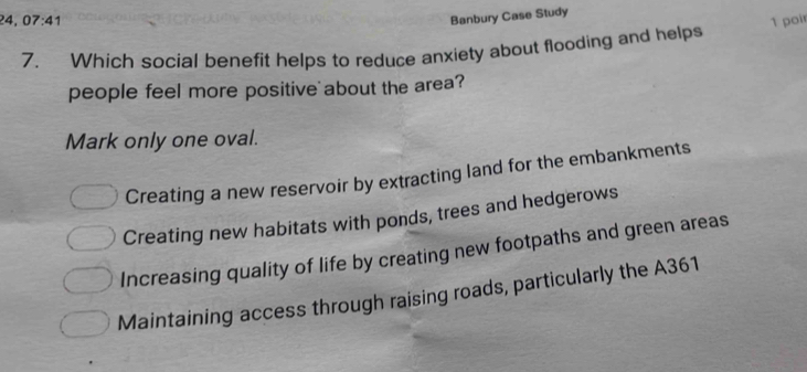 Banbury Case Study
24, 07:41 1 poir
7. Which social benefit helps to reduce anxiety about flooding and helps
people feel more positive about the area?
Mark only one oval.
Creating a new reservoir by extracting land for the embankments
Creating new habitats with ponds, trees and hedgerows
Increasing quality of life by creating new footpaths and green areas
Maintaining access through raising roads, particularly the A361