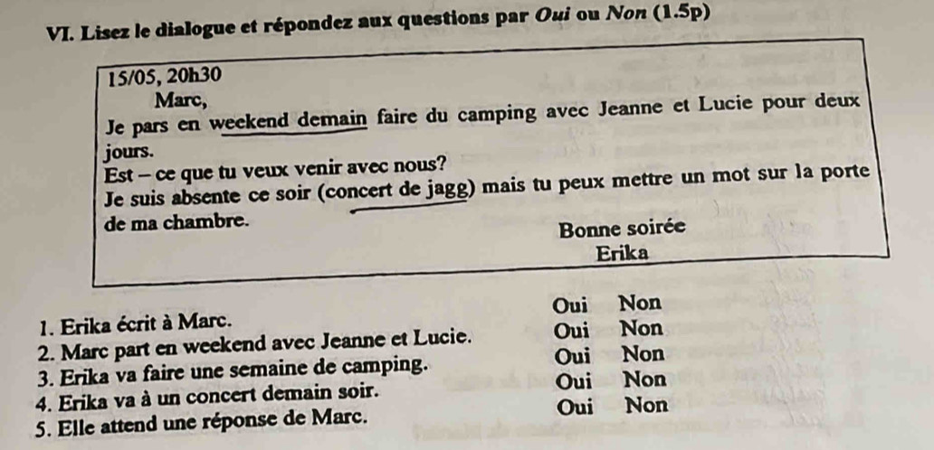 Lisez le dialogue et répondez aux questions par Oui ou Non (1.5p)
15/05, 20h30
Marc,
Je pars en weckend demain faire du camping avec Jeanne et Lucie pour deux
jours.
Est - ce que tu veux venir avec nous?
Je suis absente ce soir (concert de jagg) mais tu peux mettre un mot sur la porte
de ma chambre.
Bonne soirée
Erika
Oui Non
1. Erika écrit à Marc.
2. Marc part en weekend avec Jeanne et Lucie. Oui Non
3. Erika va faire une semaine de camping. Oui Non
4. Erika va à un concert demain soir. Oui Non
5. Elle attend une réponse de Marc. Oui Non