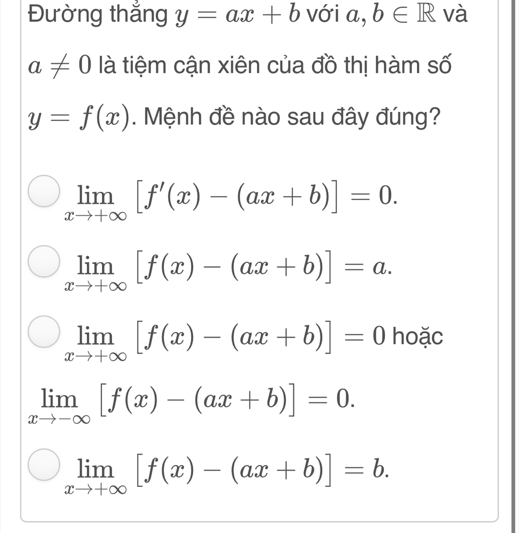 Đường thắng y=ax+b với a, b∈ R và
a!= 0 là tiệm cận xiên của đồ thị hàm số
y=f(x). Mệnh đề nào sau đây đúng?
limlimits _xto +∈fty [f'(x)-(ax+b)]=0.
limlimits _xto +∈fty [f(x)-(ax+b)]=a.
limlimits _xto +∈fty [f(x)-(ax+b)]=0 hoặc
limlimits _xto -∈fty [f(x)-(ax+b)]=0.
limlimits _xto +∈fty [f(x)-(ax+b)]=b.