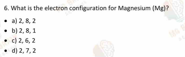 What is the electron configuration for Magnesium (Mg)?
a) 2, 8, 2
b) 2, 8, 1
c) 2, 6, 2
d) 2, 7, 2