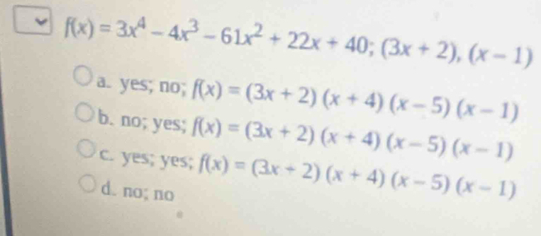 f(x)=3x^4-4x^3-61x^2+22x+40; (3x+2),(x-1)
a. yes; no; f(x)=(3x+2)(x+4)(x-5)(x-1)
b. no; yes; f(x)=(3x+2)(x+4)(x-5)(x-1)
c. yes; yes; f(x)=(3x+2)(x+4)(x-5)(x-1)
d. no; no