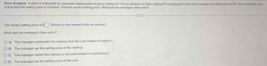 Error Anatysls A store is instructed by corporate headquariers to put a markup of 11% on all items. An item costing $15 is deplayed by the store menager at a selling price of $2. As as emploype, you
notice that this seiting price is incorrect. Find the comect saifing price. What was the menager's likely emor
The comect selling price is s□. (Round to the nearest dollar as needed.)
What was the manager's likely error?
A. The manager subtracted the markup from the cost instead of adding it
B. The manager set the selling price at the markup
C. The manager added the markup to the cost insteed of subtracting it
D. The manager set the selling price at the cos.