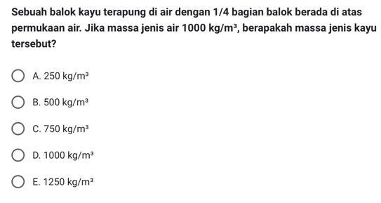 Sebuah balok kayu terapung di air dengan 1/4 bagian balok berada di atas
permukaan air. Jika massa jenis air 1000kg/m^3 , berapakah massa jenis kayu
tersebut?
A. 250kg/m^3
B. 500kg/m^3
C. 750kg/m^3
D. 1000kg/m^3
E. 1250kg/m^3