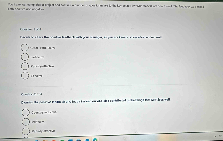 You have just completed a project and sent out a number of questionnaires to the key people involved to evaluate how it went. The feedback was mixed -
both positive and negative.
Question 1 of 4
Decide to share the positive feedback with your manager, as you are keen to show what worked well.
Counterproductive
Ineffective
Partially effective
Effective
Question 2 of 4
Dismiss the positive feedback and focus instead on who else contributed to the things that went less well.
Counterproductive
Ineffective
Partially effective