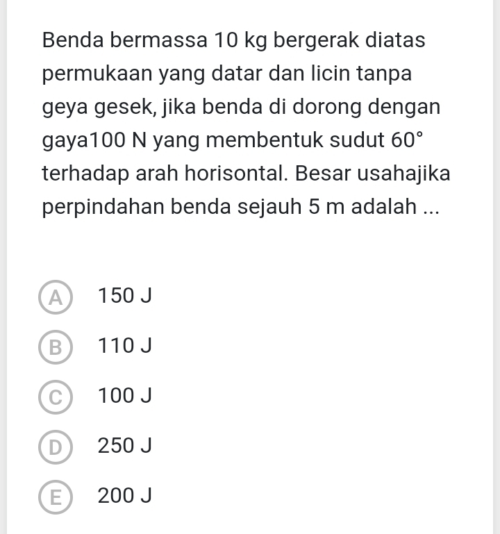 Benda bermassa 10 kg bergerak diatas
permukaan yang datar dan licin tanpa
geya gesek, jika benda di dorong dengan
gaya100 N yang membentuk sudut 60°
terhadap arah horisontal. Besar usahajika
perpindahan benda sejauh 5 m adalah ...
A 150 J
B 110 J
C) 100 J
D 250 J
E 200 J