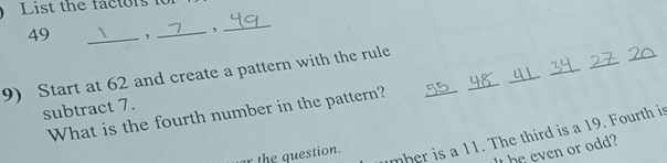 List the factors io
49 _, _,_ 
_ 
_ 
_ 
_ 
9) Start at 62 and create a pattern with the rule 
subtract 7. 
What is the fourth number in the pattern? 
_ 
_ 
It he even or odd? 
r the question. 
mber is a 11. The third is a 19. Fourth is