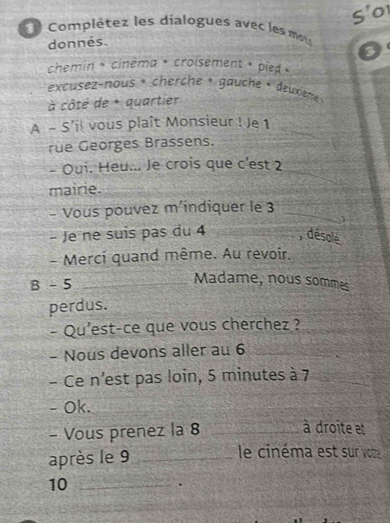 S'o 
Complétez les dialogues avec les motus 
donnés. 
chemin « cinéma ·croisement » pied » 
excusez-nous · cherche · gauche · deuxieme » 
à côté de * quartier 
A - S’il vous plaît Monsieur ! Je 1 _ 
rue Georges Brassens. 
- Oui. Heu... Je crois que c'est 2
mairie. 
- Vous pouvez m’indiquer le 3 _ 
- Je ne suis pas du 4 , désolé 
- Merci quand même. Au revoir. 
B - 5 _ 
Madame, nous sommes 
perdus. 
- Qu'est-ce que vous cherchez ? 
- Nous devons aller au 6 _ 
- Ce n'est pas loin, 5 minutes à 7
- Ok. 
- Vous prenez la 8 _ 
à droite et 
après le 9 _ 
le cinéma est sur vore 
10_ 
.