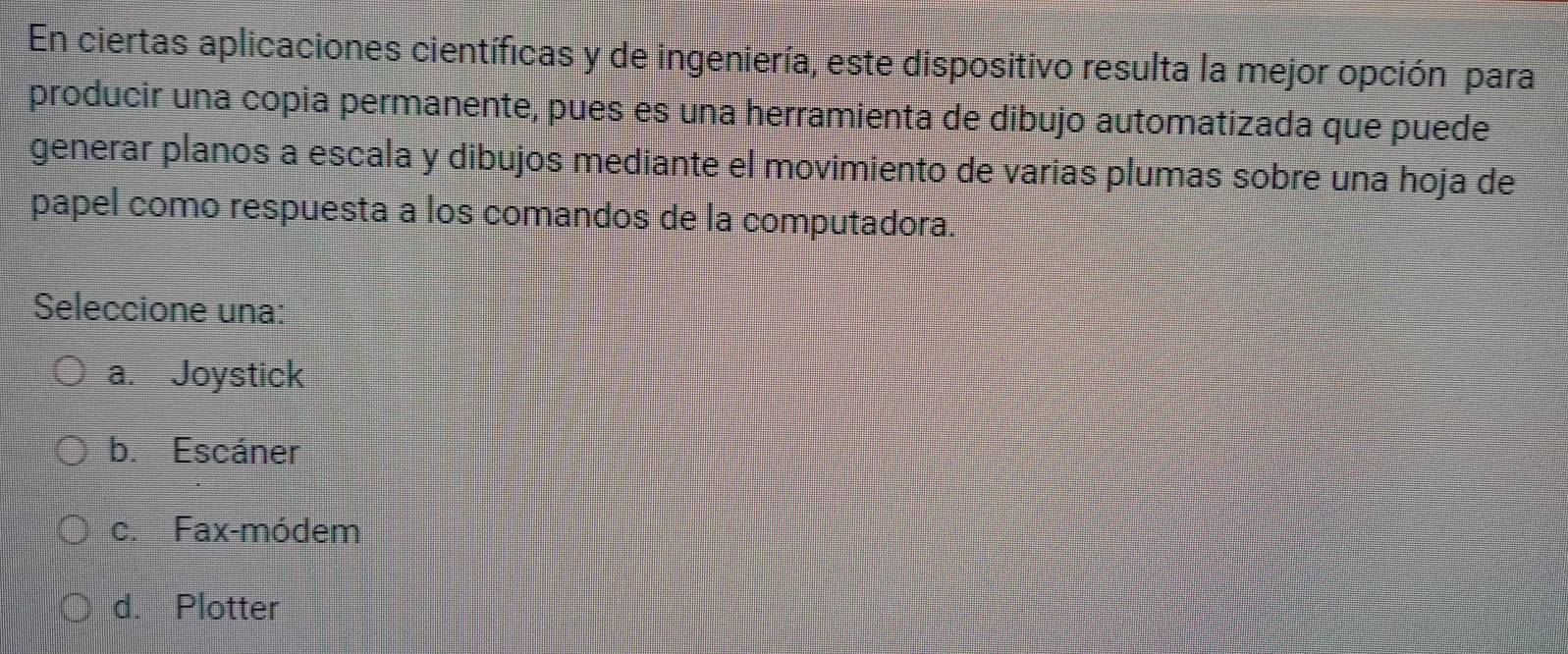 En ciertas aplicaciones científicas y de ingeniería, este dispositivo resulta la mejor opción para
producir una copia permanente, pues es una herramienta de dibujo automatizada que puede
generar planos a escala y dibujos mediante el movimiento de varias plumas sobre una hoja de
papel como respuesta a los comandos de la computadora.
Seleccione una:
a. Joystick
b. Escáner
c. Fax-módem
d. Plotter