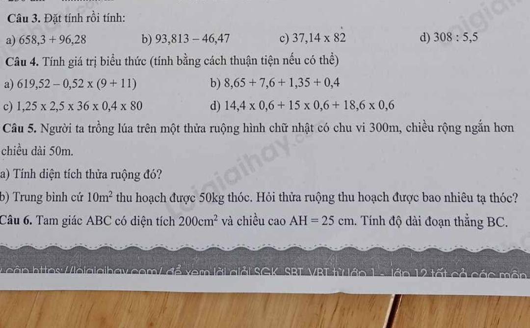 Đặt tính rồi tính: 
a) 658,3+96,28 b) 93,813-46,47 c) 37,14* 82 d) 308:5,5
Câu 4. Tính giá trị biểu thức (tính bằng cách thuận tiện nếu có thể) 
a) 619,52-0,52* (9+11) b) 8,65+7,6+1,35+0,4
c) 1,25* 2,5* 36* 0,4* 80 d) 14,4* 0,6+15* 0,6+18,6* 0,6
Câu 5. Người ta trồng lúa trên một thửa ruộng hình chữ nhật có chu vi 300m, chiều rộng ngắn hơn 
chiều dài 50m. 
a) Tính diện tích thửa ruộng đó? 
b) Trung bình cứ 10m^2 thu hoạch được 50kg thóc. Hỏi thửa ruộng thu hoạch được bao nhiêu tạ thóc? 
Câu 6. Tam giác ABC có diện tích 200cm^2 và chiều cao AH=25cm. Tính độ dài đoạn thắng BC. 
L cận https: /loiaiaihav.com/ để xem lời giải SGK SBT VBL từ lớp lớn 12 tất cả các môn