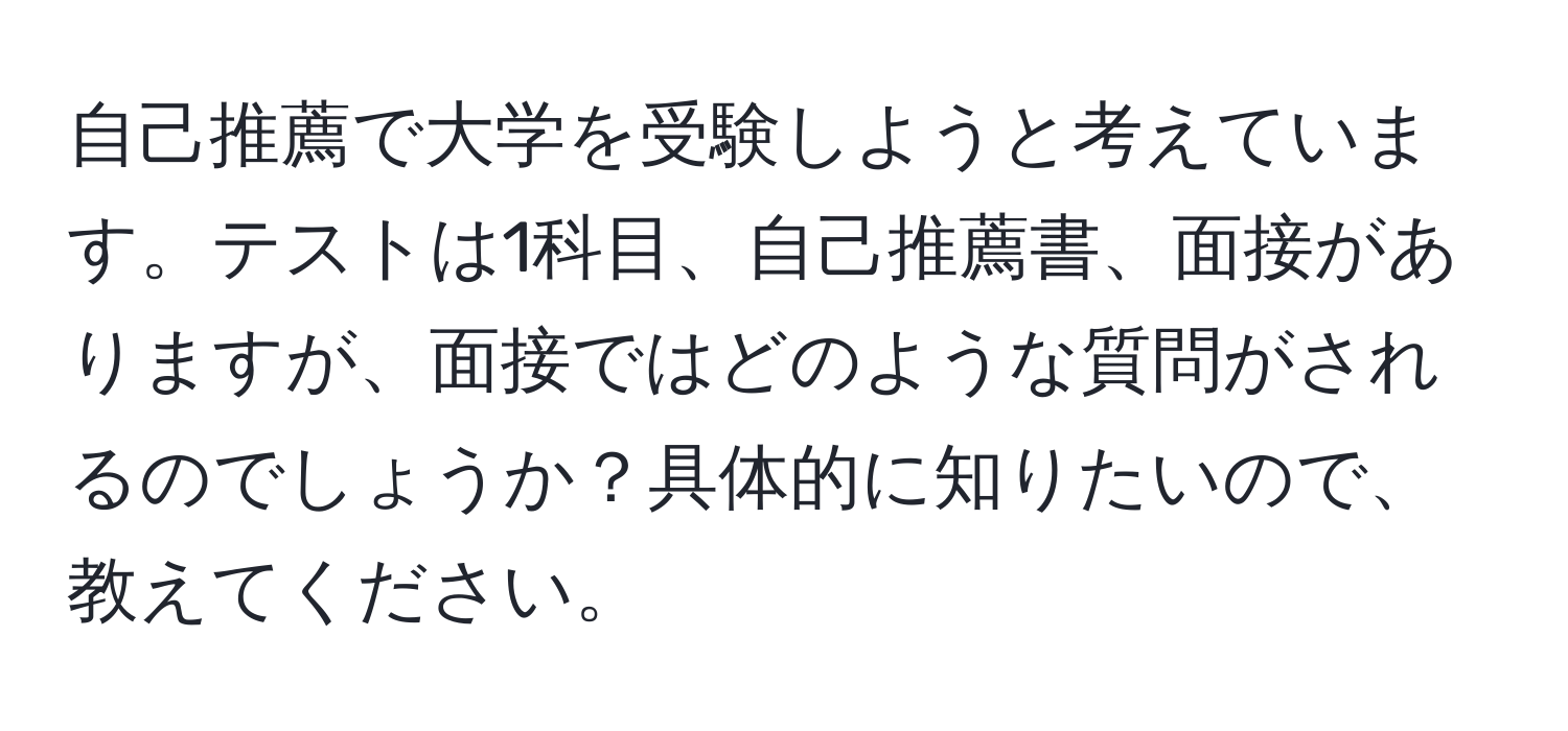 自己推薦で大学を受験しようと考えています。テストは1科目、自己推薦書、面接がありますが、面接ではどのような質問がされるのでしょうか？具体的に知りたいので、教えてください。