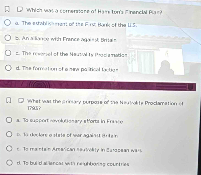 Which was a cornerstone of Hamilton's Financial Plan?
a. The establishment of the First Bank of the U.S.
b. An alliance with France against Britain
c. The reversal of the Neutrality Proclamation
d. The formation of a new political faction
What was the primary purpose of the Neutrality Proclamation of
1793?
a. To support revolutionary efforts in France
b. To declare a state of war against Britain
c. To maintain American neutrality in European wars
d. To build alliances with neighboring countries