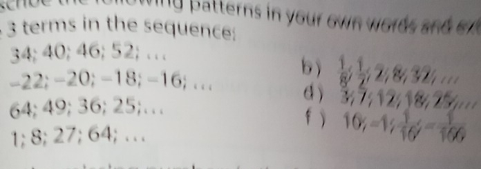 ing batterns in your own words and o
3 terms in the sequence:
34; 40; 46; 52; … 
b  1/8 ;  1/2 ;
-22; -20; -18; -16; ... 
d 37
64; 49; 36; 25;… 
f )
1; 8; 27; 64; … 10% -1/  1/16 ; - 1/166 