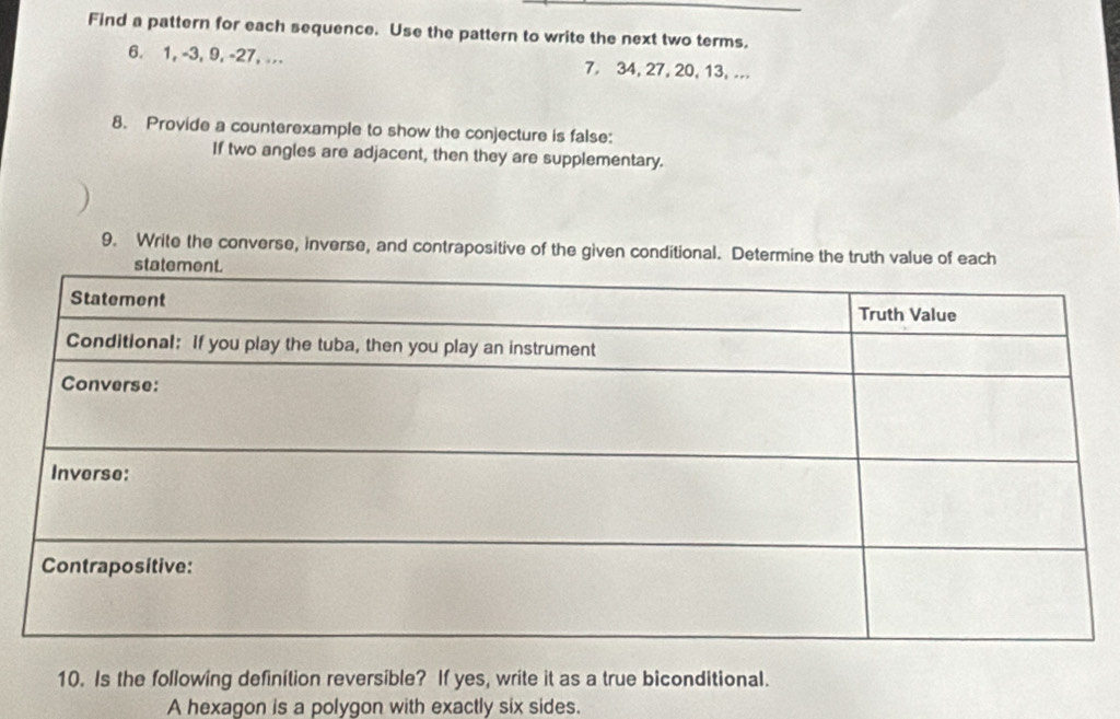 Find a pattern for each sequence. Use the pattern to write the next two terms. 
6. 1, -3, 9, -27, ... 7. 34, 27, 20, 13, ... 
8. Provide a counterexample to show the conjecture is false: 
If two angles are adjacent, then they are supplementary. 
9. Write the converse, inverse, and contrapositive of the given conditional. Determine the truth value of each 
10. Is the following definition reversible? If yes, write it as a true biconditional. 
A hexagon is a polygon with exactly six sides.