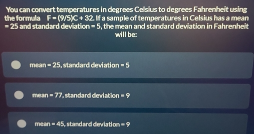 You can convert temperatures in degrees Celsius to degrees Fahrenheit using
the formula F=(9/5)C+32. If a sample of temperatures in Celsius has a mean
=25 and standard deviation =5 , the mean and standard deviation in Fahrenheit
will be:
mean =25 , standard deviation =5
mean =77 standard deviation =9
mean =45 , standard deviation =9