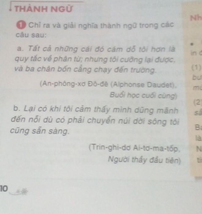 THÀNH NGỮ 
Nh 
C Chỉ ra và giải nghĩa thành ngữ trong các 
câu sau: 
a. Tất cả những cái đó cám dỗ tôi hơn là in d 
quy tắc về phân từ; nhưng tôi cưỡng lại được, 
và ba chân bốn cẳng chạy đến trường. (1) 
bu 
(An-phông-xơ Đô-đê (Alphonse Daudet), m 
Buổi học cuối cùng) 
(2) 
b. Lại có khi tôi cảm thấy mình dũng mãnh sả 
đến nỗi dù có phải chuyển núi dời sông tôi B 
cũng sẵn sàng. 
là 
(Trin-ghi-dơ Ai-tơ-ma-tốp, N 
Người thầy đầu tiên) t 
10