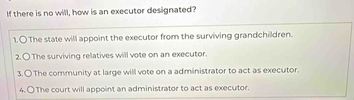 If there is no will, how is an executor designated?
1. 〇 The state will appoint the executor from the surviving grandchildren.
2.〇 The surviving relatives will vote on an executor.
3. 〇 The community at large will vote on a administrator to act as executor.
4. 〇The court will appoint an administrator to act as executor.