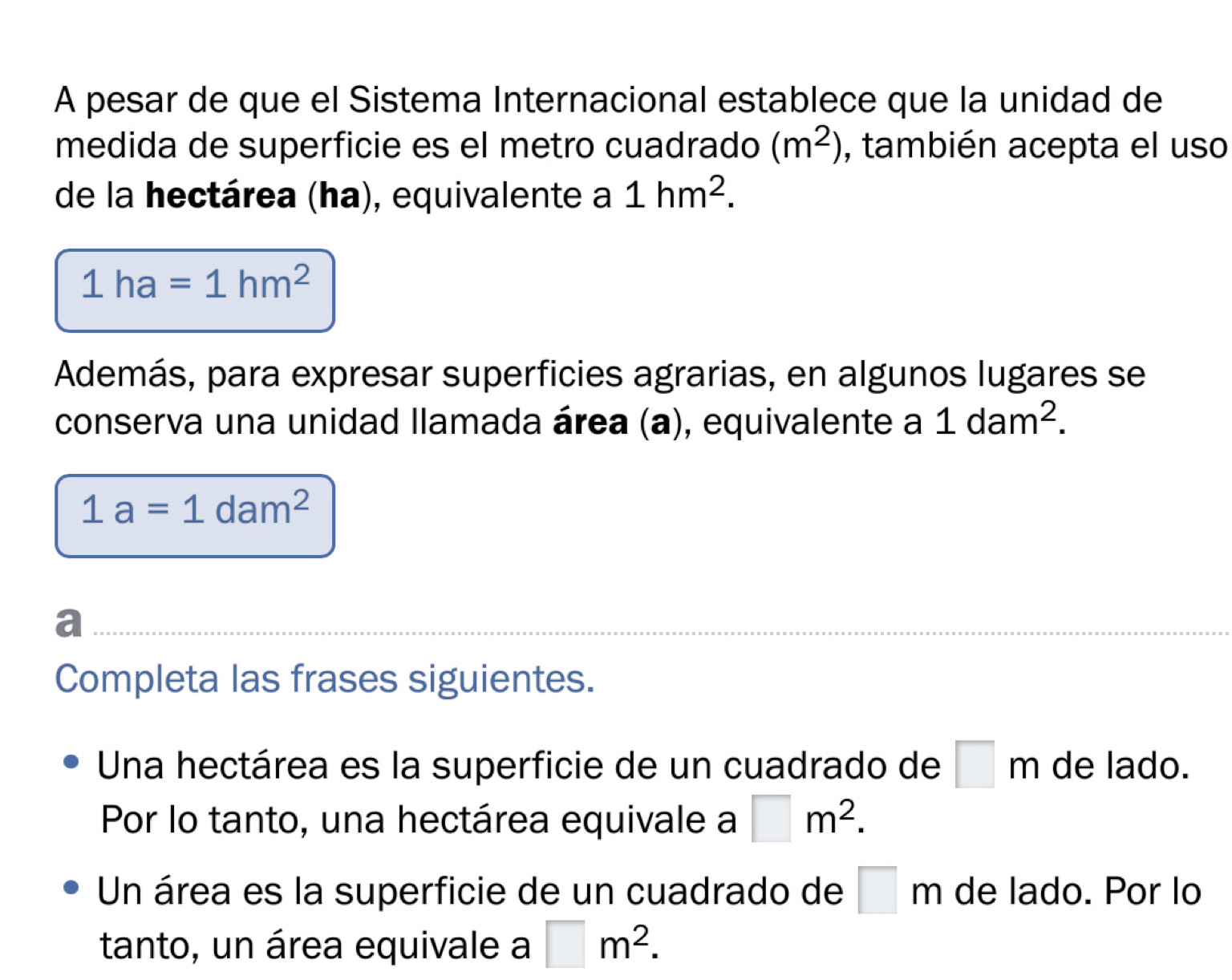 A pesar de que el Sistema Internacional establece que la unidad de
medida de superficie es el metro cuadrado (m^2) , también acepta el uso
de la hectárea (ha), equivalente a 1hm^2.
1ha=1hm^2
Además, para expresar superficies agrarias, en algunos lugares se
conserva una unidad llamada área (a), equivalente a 1dam^2.
1a=1dam^2
a
Completa las frases siguientes.
Una hectárea es la superficie de un cuadrado de □ m de lado.
Por lo tanto, una hectárea equivale a □ m^2. 
Un área es la superficie de un cuadrado de □ m de lado. Por lo
tanto, un área equivale a □ m^2.