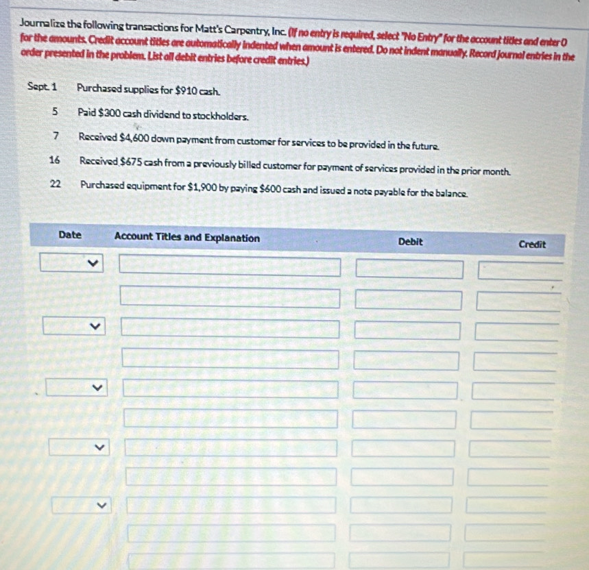 Journalize the following transactions for Matt's Carpentry, Inc. (If no entry is required, select "No Entry" for the occount titles end enter O 
for the amounts. Credit account titles are automatically indented when amount is entered. Do not indent manually. Record journal entries in the 
order presented in the problem. List all debit entries before credit entries.) 
Sept. 1 Purchased supplies for $910 cash. 
5 Paid $300 cash dividend to stockholders. 
7 Received $4,600 down payment from customer for services to be provided in the future. 
16 Received $675 cash from a previously billed customer for payment of services provided in the prior month.
22 Purchased equipment for $1,900 by paying $600 cash and issued a note payable for the balance. 
Date Account Titles and Explanation Debit Credit 
□ □ □ □ 
□ □ □
□° □ □ □ 
□ □ □ 
□ x=□ □ □
□ □ □ □ 
_ 5^(·) □ □ □ □
□ □ □  □  
12^ □ x_1+x_2= □ /□   □  
□ □ 
overline □ +□ +□ +□ +□ +□  □ 