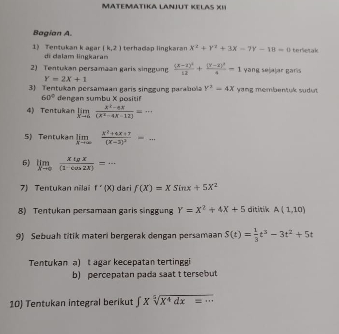 MATEMATIKA LANJUT KELAS XII 
Bagian A. 
1) Tentukan k agar (k,2) terhadap lingkaran X^2+Y^2+3X-7Y-18=0 terletak 
di dalam lingkaran 
2) Tentukan persamaan garis singgung frac (X-2)^212+frac (Y-2)^24=1 yang sejajar garis
Y=2X+1
3) Tentukan persamaan garis singgung parabola Y^2=4X yang membentuk sudut
60° dengan sumbu X positif 
4) Tentukan limlimits _xto 6 (x^2-6x)/(x^2-4x-12) =·s
5) Tentukan limlimits _xto ∈fty frac x^2+4x+7(x-3)^2=... 
6) limlimits _xto 0 xtgx/(1-cos 2X) =·s
7) Tentukan nilai f'(X) dari f(X)=XSinx+5X^2
8) Tentukan persamaan garis singgung Y=X^2+4X+5 dititik A(1,10)
9) Sebuah titik materi bergerak dengan persamaan S(t)= 1/3 t^3-3t^2+5t
Tentukan a) t agar kecepatan tertinggi 
b) percepatan pada saat t tersebut 
10) Tentukan integral berikut ∈t Xsqrt[5](X^4dx=...)