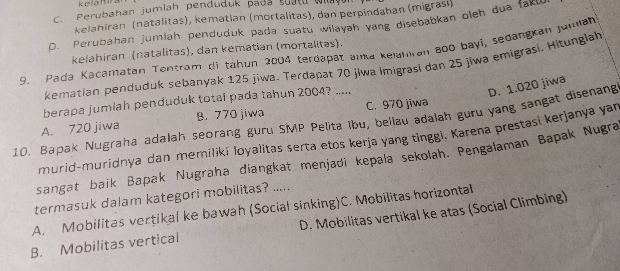 kelahira
C. Perubahan jumlah penduduk pada suatu w i a a
kelahiran (natalitas), kematian (mortalitas), dan perpindahan (migrasi)
D. Perubahan jumlah penduduk pada suatu wilayah yang disebabkan oleh dua faku
kelahiran (natalitas), dan kematian (mortalitas).
9. Pada Kacamatan Tentram di tahun 2004 terdapät anka kelahiran 800 bayi, sedangkan jumiah
kematian penduduk sebanyak 125 jiwa. Terdapat 70 jiwa imigrasi dan 25 jiwa emigrasi. Hitunglah
berapa jumlah penduduk total pada tahun 2004? .....
D. 1.020 jiwa
B. 770 jiwa C. 970 jiwa
10. Bapak Nugraha adalah seorang guru SMP Pelita Ibu, beliau adalah guru yang sangat disenang
A. 720 jiwa
murid-muridnya dan memiliki loyalitas serta etos kerja yang tinggi. Karena prestasi kerjanya yan
sangat baik Bapak Nugraha diangkat menjadi kepala sekolah. Pengalaman Bapak Nugra
termasuk dalam kategori mobilitas? .....
A. Mobilitas vertikal ke bawah (Social sinking)C. Mobilitas horizontal
B. Mobilitas vertical D. Mobilitas vertikal ke atas (Social Climbing)