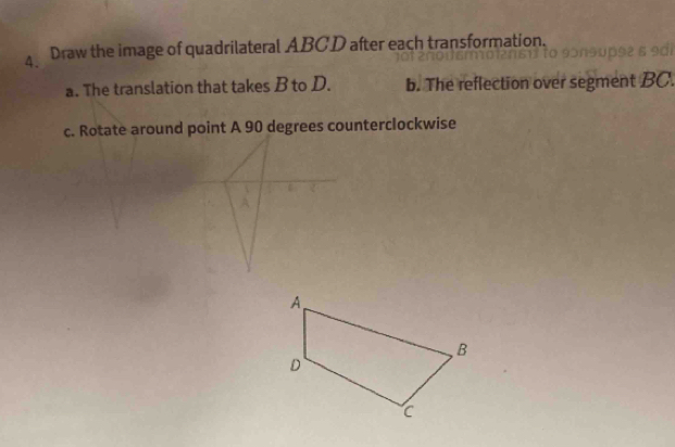 Draw the image of quadrilateral ABCD after each transformation. 
a. The translation that takes B to D. b. The reflection over segment BC. 
c. Rotate around point A 90 degrees counterclockwise