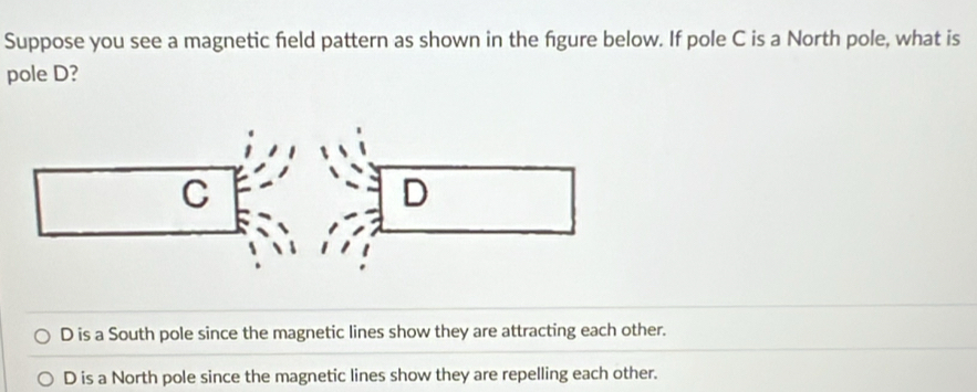 Suppose you see a magnetic field pattern as shown in the fgure below. If pole C is a North pole, what is
pole D?
D is a South pole since the magnetic lines show they are attracting each other.
D is a North pole since the magnetic lines show they are repelling each other.